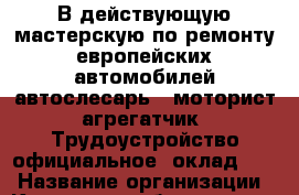 В действующую мастерскую по ремонту европейских автомобилей автослесарь; -моторист-агрегатчик. Трудоустройство официальное; оклад: 15 › Название организации ­ Компания-работодатель › Отрасль предприятия ­ Другое › Минимальный оклад ­ 15 000 - Все города Работа » Вакансии   . Амурская обл.,Благовещенск г.